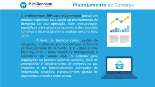 Planejamento de Compras
O e-Millennium ERP para e-Commerce possui um
módulo específico para apoio ao planejamento de
demanda de sua operação. Com metodologias
específicas para produtos sazonais e de reposição
contínua o sistema garante o produto certo na hora
certa.
Através de técnicas como: gestão de
categorias, análise de giro e cobertura, cobertura
variável, previsão de demanda, OTB – Open To Buy
Planning, RIM – Retail Inventory Management e
calendário de varejo 454, o sistema gera
requisições ou pedidos automaticamente, além de
acompanhar o departamento de compras da sua
empresa e ter funcionalidades avançadas de
importação, cotações, e-procurement, gestão de
orçamentos, moedas entre outras.
 