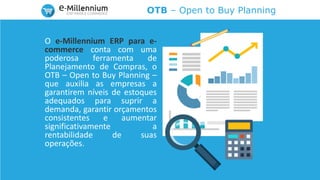 OTB – Open to Buy Planning
O e-Millennium ERP para e-
commerce conta com uma
poderosa ferramenta de
Planejamento de Compras, o
OTB – Open to Buy Planning –
que auxilia as empresas a
garantirem níveis de estoques
adequados para suprir a
demanda, garantir orçamentos
consistentes e aumentar
significativamente a
rentabilidade de suas
operações.
 
