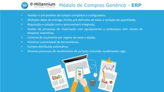 Módulo de Compras Genérico - ERP
• Pedidos e pré-pedidos de compra completos e configuráveis;
• Múltiplas datas de entrega, limites pré-definidos de datas e variação de quantidade;
• Requisição e cotação com e-procurement integrado;
• Gestão de processos de importação com agrupamento e embarques com rateios de
despesas acessórias;
• Controle de orçamento por regime de caixa e alçada;
• Histórico customizável de fornecedores;
• Compra distribuída automática;
• Diversos processos de recebimento de compras incluindo recebimento cego.
 
