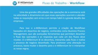Fluxo de Trabalho - Workflow
Uma das grandes dificuldades das operações de e-commerce está
na velocidade e dinamismo em que essas operações ocorrem e atender
todas as requisições sem erros e em tempo hábil é o grande desafio das
empresas.
Para isso o e-Millennium permite a criação de Workflows
baseados em desenhos de negócio, conhecidos como Business Process
Management, que são avançadas ferramentas que permitem desenhar
o fluxo das operações e as respostas que cada um dos fluxos deve
receber. O e-Millennium lê os desenhos, interpreta cada fluxo e realiza
o processo de negócio desenhado. Para promover uma alteração no
processo, basta mudar o desenho para o e-Millennium ler e interpretar
as novas regras.
 