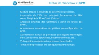 Motor de Workflow e BPM
• Modulo próprio e integrado de desenho de processos.
• Importação de XPDL das principais ferramentas de BPM
como: Bizagi, Aris, Flow Chart, Visio etc.
• Alteração dinâmica dos workflows a partir da leitura dos
BPM’s.
• Acionamento automático de gatilhos pré-configurados no
BPM.
• Acionamento manual de processos que exigem intervenções
de usuários como aprovações, encaminhamentos, etc...
• Visão gráfica e completa dos processos desenhados.
• Template de processos pré-configurados para startups.
 