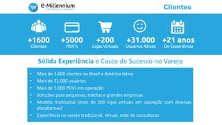 Clientes
• Mais de 1.600 clientes no Brasil e América latina
• Mais de 31.000 usuários.
• Mais de 5.000 PDVs em operação
• Soluções para pequenas, médias e grandes empresas
• Modelo multicanal (mais de 200 lojas virtuais em operação com diversas
plataformas)
• Experiência no varejo tradicional, virtual, rede de consultoras
Sólida Experiência e Casos de Sucesso no Varejo
 