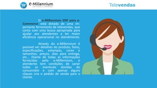 Televendas
O e-Millennium ERP para e-
Commerce está dotada de uma im-
portante ferramenta de televendas, que
conta com uma busca apropriada para
ajudar aos atendentes a ter maior
eficiência operacional no atendimento.
Através do e-Millennium é
possível ver detalhes do produto, fotos,
especificações, estampas, cores e
tamanhos, preços, dias para entrega,
etc... Diante de todas as informações
fornecidas pelo e-Millennium, o
atendente tem condições de sanar
todas as eventuais dúvidas do
consumidor e com apenas alguns
cliques cria o pedido de venda para o
cliente.
 