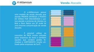 Venda Atacado
O e-Millennium possui
uma modelo de venda atacado que
atende PRONTA ENTREGA e PEDIDO
DE VENDA POR ENCOMENDA e por
isso atende a centenas de clientes no
Brás e Bom Retiro em SP onde há
uma enorme concentração de venda
atacado.
É possível utilizar os
conceitos de PACK (muito utilizado
pelas empresas de Jeans e também
aqueles que vendem grades fe-
chadas) e SORTIMENTO (muito uti-
lizado pelas empresas de Surf).
 