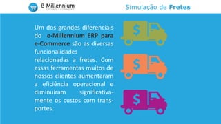 Simulação de Fretes
Um dos grandes diferenciais
do e-Millennium ERP para
e-Commerce são as diversas
funcionalidades
relacionadas a fretes. Com
essas ferramentas muitos de
nossos clientes aumentaram
a eficiência operacional e
diminuíram significativa-
mente os custos com trans-
portes.
 