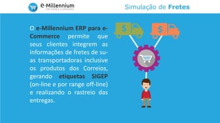 Simulação de Fretes
O e-Millennium ERP para e-
Commerce permite que
seus clientes integrem as
informações de fretes de su-
as transportadoras inclusive
os produtos dos Correios,
gerando etiquetas SIGEP
(on-line e por range off-line)
e realizando o rastreio das
entregas.
 