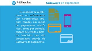 Gateways de Pagamento
Os modelos de recebi-
mento no e-Commerce
têm características pró-
prias focadas em meios
de pagamentos eletrô-
nicos, como por exemplo,
cartões de crédito e bole-
tos bancários que são
processados através de
Gateways de pagamento.
 
