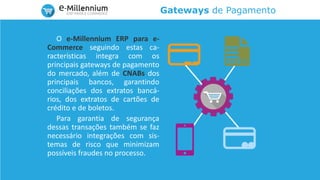 Gateways de Pagamento
O e-Millennium ERP para e-
Commerce seguindo estas ca-
racterísticas integra com os
principais gateways de pagamento
do mercado, além de CNABs dos
principais bancos, garantindo
conciliações dos extratos bancá-
rios, dos extratos de cartões de
crédito e de boletos.
Para garantia de segurança
dessas transações também se faz
necessário integrações com sis-
temas de risco que minimizam
possíveis fraudes no processo.
 