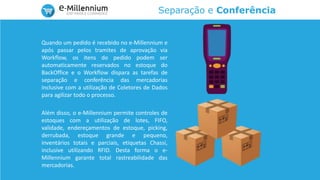 Separação e Conferência
Quando um pedido é recebido no e-Millennium e
após passar pelos tramites de aprovação via
Workflow, os itens do pedido podem ser
automaticamente reservados no estoque do
BackOffice e o Workflow dispara as tarefas de
separação e conferência das mercadorias
inclusive com a utilização de Coletores de Dados
para agilizar todo o processo.
Além disso, o e-Millennium permite controles de
estoques com a utilização de lotes, FIFO,
validade, endereçamentos de estoque, picking,
derrubada, estoque grande e pequeno,
inventários totais e parciais, etiquetas Chassi,
inclusive utilizando RFID. Desta forma o e-
Millennium garante total rastreabilidade das
mercadorias.
 