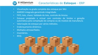 Características de Estoque - ERP
• Visualização na grade completa dos estoque por SKU.
• KARDEX integrado garantindo integridade.
• FIFO, lote, chassi, Validade do lote, controle de Anvisa.
• Estoque projetado e virtual com controles de limites e geração
automática pela compilação de compras ou do modulo de manufatura.
• Valorização do estoque por vários métodos.
• Endereçamento dinâmico.
• Múltiplos almoxarifados.
• Inventários.
• RFID.
 