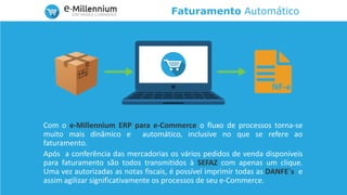 Faturamento Automático
Com o e-Millennium ERP para e-Commerce o fluxo de processos torna-se
muito mais dinâmico e automático, inclusive no que se refere ao
faturamento.
Após a conferência das mercadorias os vários pedidos de venda disponíveis
para faturamento são todos transmitidos à SEFAZ com apenas um clique.
Uma vez autorizadas as notas fiscais, é possível imprimir todas as DANFE´s e
assim agilizar significativamente os processos de seu e-Commerce.
 
