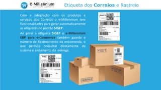 Etiqueta dos Correios e Rastreio
Com a integração com os produtos e
serviços dos Correios o e-Millennium tem
funcionalidades para gerar automaticamente
as etiquetas no padrão SIGEP.
Ao gerar a etiqueta SIGEP o e-Millennium
ERP para e-Commerce também guarda o
número de Rastreamento da encomenda, o
que permite consultar diretamente do
sistema o andamento da entrega.
 