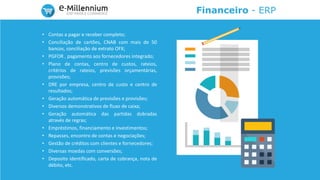 Financeiro - ERP
• Contas a pagar e receber completo;
• Conciliação de cartões, CNAB com mais de 50
bancos, conciliação de extrato OFX;
• PGFOR , pagamento aos fornecedores integrado;
• Plano de contas, centro de custos, rateios,
critérios de rateios, previsões orçamentárias,
provisões;
• DRE por empresa, centro de custo e centro de
resultados;
• Geração automática de previsões e provisões;
• Diversos demonstrativos de fluxo de caixa;
• Geração automática das partidas dobradas
através de regras;
• Empréstimos, financiamento e investimentos;
• Repasses, encontro de contas e negociações;
• Gestão de créditos com clientes e fornecedores;
• Diversas moedas com conversões;
• Deposito identificado, carta de cobrança, nota de
débito, etc.
 