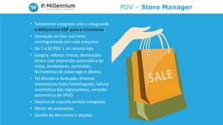 PDV – Store Manager
• Totalmente integrado com a retaguarda
e-Millennium ERP para e-Commerce;
• Operação on-line real-time
contingenciada em cada máquina;
• De 1 a 50 PDV´s na mesma loja;
• Sangria, reforço, trocas, devoluções
(troca com impressão automática da
nota), vendedores, comissões,
fechamento de caixa cego e aberto;
• Tef discado e dedicado, diversas
impressoras ficais homologadas, leitura
automática dos registradores, emissão
automática do SPED;
• Sistema de suporte remoto integrado;
• Motor de promoção;
• Gestão de descontos e alçadas.
 