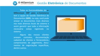 Gestão Eletrônica de Documentos
Todas as funcionalidades do e-
Millennium ERP para e-Commerce
tem a opção de Gestão Eletrônica de
Documentos (GED), ou seja, você pode
anexar os documentos mais diversos
nos mais diversos locais do sistema e
assim garantir que toda a informação
necessária esteja registrada no
sistema.
Alguns dos nossos clientes
anexam contratos, documentação
cadastral de clientes e fornecedores,
comprovantes de pagamento, docu-
mentos de negociações específicas,
dentre outros.
 