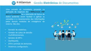 Gestão Eletrônica de Documentos
Uma camada de metadados presente na
aplicação de negócios do e-Millennium ERP
para e-Commerce faz a abstração do banco de
dados podendo assim facilitar e agilizar as
consultas e o levantamento das informações
pelos demais módulos de inteligência do
sistema. São eles:
• Gerador de relatórios;
• Gerador de cubos de decisão
multidimensionais;
• Gerador de KPI’s;
• Dashboards;
• OTB e previsão de demanda;
• Históricos configuráveis.
 