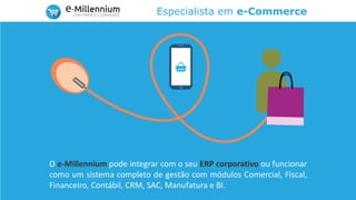Especialista em e-Commerce
O e-Millennium pode integrar com o seu ERP corporativo ou funcionar
como um sistema completo de gestão com módulos Comercial, Fiscal,
Financeiro, Contábil, CRM, SAC, Manufatura e BI.
 
