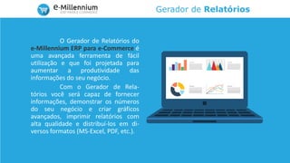 Gerador de Relatórios
O Gerador de Relatórios do
e-Millennium ERP para e-Commerce é
uma avançada ferramenta de fácil
utilização e que foi projetada para
aumentar a produtividade das
informações do seu negócio.
Com o Gerador de Rela-
tórios você será capaz de fornecer
informações, demonstrar os números
do seu negócio e criar gráficos
avançados, imprimir relatórios com
alta qualidade e distribuí-los em di-
versos formatos (MS-Excel, PDF, etc.).
 