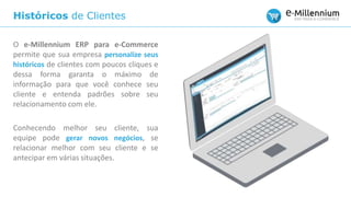 Históricos de Clientes
O e-Millennium ERP para e-Commerce
permite que sua empresa personalize seus
históricos de clientes com poucos cliques e
dessa forma garanta o máximo de
informação para que você conhece seu
cliente e entenda padrões sobre seu
relacionamento com ele.
Conhecendo melhor seu cliente, sua
equipe pode gerar novos negócios, se
relacionar melhor com seu cliente e se
antecipar em várias situações.
 