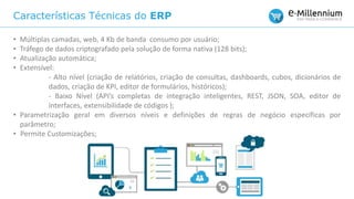 Características Técnicas do ERP
• Múltiplas camadas, web, 4 Kb de banda consumo por usuário;
• Tráfego de dados criptografado pela solução de forma nativa (128 bits);
• Atualização automática;
• Extensível:
- Alto nível (criação de relatórios, criação de consultas, dashboards, cubos, dicionários de
dados, criação de KPI, editor de formulários, históricos);
- Baixo Nível (API’s completas de integração inteligentes, REST, JSON, SOA, editor de
interfaces, extensibilidade de códigos );
• Parametrização geral em diversos níveis e definições de regras de negócio específicas por
parâmetro;
• Permite Customizações;
 