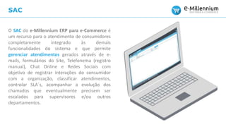 SAC
O SAC do e-Millennium ERP para e-Commerce é
um recurso para o atendimento de consumidores
completamente integrado às demais
funcionalidades do sistema e que permite
gerenciar atendimentos gerados através de e-
mails, formulários do Site, Telefonema (registro
manual), Chat Online e Redes Sociais com
objetivo de registrar interações do consumidor
com a organização, classificar atendimentos,
controlar SLA´s, acompanhar a evolução dos
chamados que eventualmente precisem ser
escalados para supervisores e/ou outros
departamentos.
 