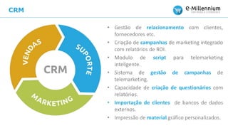CRM
• Gestão de relacionamento com clientes,
fornecedores etc.
• Criação de campanhas de marketing integrado
com relatórios de ROI.
• Modulo de script para telemarketing
inteligente.
• Sistema de gestão de campanhas de
telemarketing.
• Capacidade de criação de questionários com
relatórios.
• Importação de clientes de bancos de dados
externos.
• Impressão de material gráfico personalizados.
 