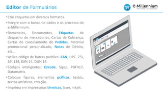 Editor de Formulários
•Crie etiquetas em diversos formatos.
•Integre com o banco de dados e os processo do
e-Millennium.
•Romaneios, Documentos, Etiquetas de
despacho de mercadorias, Cartas de Cobrança,
Cartas de cancelamento de Pedidos, Material
promocional personalizado, Notas de Débito,
etc...
•Utilize código de barras padrões: EAN, UPC, 25I,
39, 128, EAN 14, DUN 14.
•Códigos inteligentes: Qrcode, Sigep, PDF417,
Datamatrix.
•Coloque figuras, elementos gráficos, textos,
textos artísticos, rotação.
•Imprima em impressoras térmicas, laser, inkjet.
 