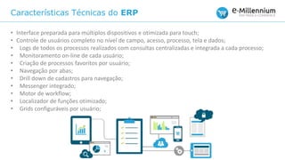 Características Técnicas do ERP
• Interface preparada para múltiplos dispositivos e otimizada para touch;
• Controle de usuários completo no nível de campo, acesso, processo, tela e dados;
• Logs de todos os processos realizados com consultas centralizadas e integrada a cada processo;
• Monitoramento on-line de cada usuário;
• Criação de processos favoritos por usuário;
• Navegação por abas;
• Drill down de cadastros para navegação;
• Messenger integrado;
• Motor de workflow;
• Localizador de funções otimizado;
• Grids configuráveis por usuário;
 