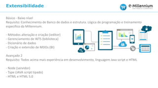 Extensibilidade
Básico - Baixo nível
Requisito: Conhecimento de Banco de dados e estrutura. Lógica de programação e treinamento
especifico da Millennium.
- Métodos alteração e criação (ieditor)
- Gerenciamento de WTS (biblioteca)
- Dicionário de dados
- Criação e extensão de MDOs (BI)
Avançado 2
Requisito: Todos acima mais experiência em desenvolvimento, linguagem Java script e HTML
- Node (servidor)
- Type (JAVA script tipado)
- HTML e HTML 5.0
 