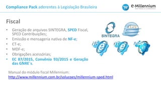 • Geração de arquivos SINTEGRA, SPED Fiscal,
SPED Contribuições;
• Emissão e mensageria nativa de NF-e;
• CT-e;
• MDF-e;
• Obrigações acessórias;
• EC 87/2015, Convênio 93/2015 e Geração
das GNRE´s.
Fiscal
Manual do módulo fiscal Millennium:
http://www.millennium.com.br/solucoes/millennium-sped.html
Compliance Pack aderentes à Legislação Brasileira
 