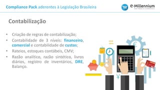 Compliance Pack aderentes à Legislação Brasileira
• Criação de regras de contabilização;
• Contabilidade de 3 níveis: financeiro,
comercial e contabilidade de custos;
• Rateios, estoques contábeis, CMV;
• Razão analítico, razão sintético, livros
diários, registro de inventários, DRE,
Balanço.
Contabilização
 