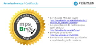 Reconhecimentos / Certificação
• Certificação MPS-BR Nível F
(http://pt.wikipedia.org/wiki/Melhoria_de_P
rocessos_do_Software_Brasileiro)
• Ampla utilização de metodologias
ágeis SCRUM
(http://pt.wikipedia.org/wiki/Scrum)
• Software de controle
(http://en.wikipedia.org/wiki/JIRA)
• Profissionais altamente qualificados
e modelos de gestão maduros
 