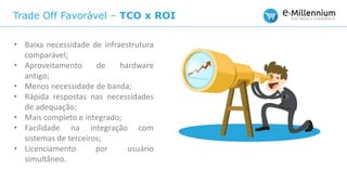 Trade Off Favorável – TCO x ROI
• Baixa necessidade de infraestrutura
comparável;
• Aproveitamento de hardware
antigo;
• Menos necessidade de banda;
• Rápida respostas nas necessidades
de adequação;
• Mais completo e integrado;
• Facilidade na integração com
sistemas de terceiros;
• Licenciamento por usuário
simultâneo.
 