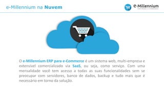 e-Millennium na Nuvem
O e-Millennium ERP para e-Commerce é um sistema web, multi-empresa e
extensível comercializado via SaaS, ou seja, como serviço. Com uma
mensalidade você tem acesso a todas as suas funcionalidades sem se
preocupar com servidores, banco de dados, backup e tudo mais que é
necessário em torno da solução.
 