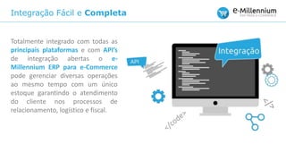 Integração Fácil e Completa
Totalmente integrado com todas as
principais plataformas e com API’s
de integração abertas o e-
Millennium ERP para e-Commerce
pode gerenciar diversas operações
ao mesmo tempo com um único
estoque garantindo o atendimento
do cliente nos processos de
relacionamento, logístico e fiscal.
 
