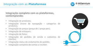 Integração com as Plataformas
Integração completa com as plataformas,
contemplando:
• Integração de produtos;
• Integração árvore de navegação – categorias de
produtos;
• Integração de preços (preço de / preço por);
• Integração de estoques;
• Integração de fotos;
• Integração de pedidos de venda e cadastros de
clientes;
• Integração status do andamento do pedido;
• Integração completa do contas a receber.
 