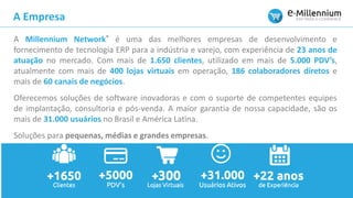 A Millennium Network® é uma das melhores empresas de desenvolvimento e
fornecimento de tecnologia ERP para a indústria e varejo, com experiência de 23 anos de
atuação no mercado. Com mais de 1.650 clientes, utilizado em mais de 5.000 PDV’s,
atualmente com mais de 400 lojas virtuais em operação, 186 colaboradores diretos e
mais de 60 canais de negócios.
Oferecemos soluções de software inovadoras e com o suporte de competentes equipes
de implantação, consultoria e pós-venda. A maior garantia de nossa capacidade, são os
mais de 31.000 usuários no Brasil e América Latina.
Soluções para pequenas, médias e grandes empresas.
A Empresa
 