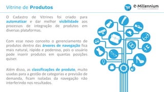 Vitrine de Produtos
O Cadastro de Vitrines foi criado para
automatizar e dar melhor visibilidade aos
processos de integração de produtos em
diversas plataformas.
Com esse novo conceito o gerenciamento de
produtos dentro das árvores de navegação fica
mais natural, rápido e poderoso, pois o usuário
pode inserir produtos em quantas posições
quiser.
Além disso, as classificações de produto, muito
usadas para a gestão de categorias e previsão de
demanda, ficam isoladas da navegação não
interferindo nos resultados.
 