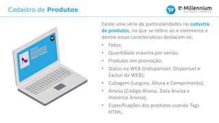Cadastro de Produtos
Existe uma série de particularidades no cadastro
de produtos, no que se refere ao e-commerce e
dentre essas características destacam-se:
• Fotos;
• Quantidade máxima por venda;
• Produtos em promoção;
• Status na WEB (Indisponível, Disponível e
Excluir da WEB);
• Cubagem (Largura, Altura e Comprimento);
• Anvisa (Código Anvisa, Data Anvisa e
Histórico Anvisa);
• Especificações dos produtos usando Tags
HTML;
 