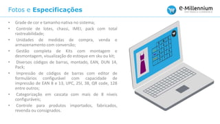 Fotos e Especificações
• Grade de cor e tamanho nativa no sistema;
• Controle de lotes, chassi, IMEI, pack com total
rastreabilidade;
• Unidades de medidas de compra, venda e
armazenamento com conversão;
• Gestão completa de Kits com montagem e
desmontagem, visualização do estoque em sku ou kit;
• Diversos códigos de barras, montado, EAN, DUN 14,
Pack;
• Impressão de códigos de barras com editor de
formulários configurável com capacidade de
impressão de EAN 8 e 13, UPC, 25I, 38, QR code, 128
entre outros;
• Categorização em cascata com mais de 8 níveis
configuráveis;
• Controle para produtos importados, fabricados,
revenda ou consignados.
 