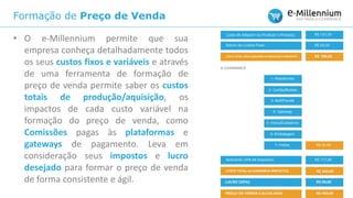 Formação de Preço de Venda
• O e-Millennium permite que sua
empresa conheça detalhadamente todos
os seus custos fixos e variáveis e através
de uma ferramenta de formação de
preço de venda permite saber os custos
totais de produção/aquisição, os
impactos de cada custo variável na
formação do preço de venda, como
Comissões pagas às plataformas e
gateways de pagamento. Leva em
consideração seus impostos e lucro
desejado para formar o preço de venda
de forma consistente e ágil.
 