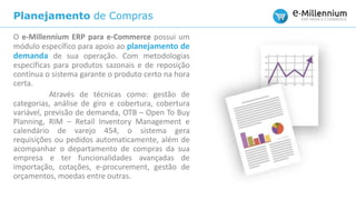 Planejamento de Compras
O e-Millennium ERP para e-Commerce possui um
módulo específico para apoio ao planejamento de
demanda de sua operação. Com metodologias
específicas para produtos sazonais e de reposição
contínua o sistema garante o produto certo na hora
certa.
Através de técnicas como: gestão de
categorias, análise de giro e cobertura, cobertura
variável, previsão de demanda, OTB – Open To Buy
Planning, RIM – Retail Inventory Management e
calendário de varejo 454, o sistema gera
requisições ou pedidos automaticamente, além de
acompanhar o departamento de compras da sua
empresa e ter funcionalidades avançadas de
importação, cotações, e-procurement, gestão de
orçamentos, moedas entre outras.
 