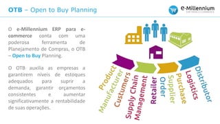 OTB – Open to Buy Planning
O e-Millennium ERP para e-
commerce conta com uma
poderosa ferramenta de
Planejamento de Compras, o OTB
– Open to Buy Planning.
O OTB auxilia as empresas a
garantirem níveis de estoques
adequados para suprir a
demanda, garantir orçamentos
consistentes e aumentar
significativamente a rentabilidade
de suas operações.
 