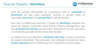Fluxo de Trabalho - Workflow
Uma das grandes dificuldades do e-commerce está na velocidade e
dinamismo em que essas operações ocorrem e atender todas as
requisições sem erros e em tempo hábil é o grande desafio.
Para isso o e-Millennium permite a criação de Workflows baseados em
regras de negócio, conhecidos como Business Process Management, que
são avançadas ferramentas que permitem desenhar o fluxo das operações
e as respostas que cada um dos fluxos deve receber.
O e-Millennium lê os desenhos, interpreta cada fluxo e realiza o processo
de negócio desenhado. Para promover uma alteração no processo, basta
mudar o desenho para o e-Millennium ler e interpretar as novas regras.
 