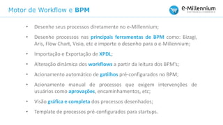 Motor de Workflow e BPM
• Desenhe seus processos diretamente no e-Millennium;
• Desenhe processos nas principais ferramentas de BPM como: Bizagi,
Aris, Flow Chart, Visio, etc e importe o desenho para o e-Millennium;
• Importação e Exportação de XPDL;
• Alteração dinâmica dos workflows a partir da leitura dos BPM’s;
• Acionamento automático de gatilhos pré-configurados no BPM;
• Acionamento manual de processos que exigem intervenções de
usuários como aprovações, encaminhamentos, etc;
• Visão gráfica e completa dos processos desenhados;
• Template de processos pré-configurados para startups.
 
