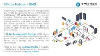 BPM de Pedidos - OMS
A partir do BPM (Business Process Management)
que reflete as operações de seu e-commerce, o
e-Millennium ERP para e-Commerce gerencia um
completo histórico dos pedidos de venda,
apontando todas as ações que foram realizadas
automaticamente pelo BPM e também aquelas
que foram gerenciadas manualmente pelos
usuários dando completa visão de todas as
etapas de cada um dos pedidos e facilitando o
gerenciamento.
O Order Management System (OMS) segue
um fluxo de trabalho personalizado que garante o
gerenciamento completo desde a criação do
pedido até a entrega das mercadorias aos
consumidores.
Todas as fases são acompanhadas e medidas
viabilizando a melhoria contínua dos processos e
o acompanhamento da performance.
 