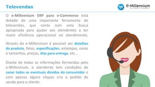 Televendas
O e-Millennium ERP para e-Commerce está
dotado de uma importante ferramenta de
televendas, que conta com uma busca
apropriada para ajudar aos atendentes a ter
maior eficiência operacional no atendimento.
Através do e-Millennium é possível ver detalhes
do produto, fotos, especificações, estampas, cores
e tamanhos, preços, dias para entrega, etc...
Diante de todas as informações fornecidas pelo
e-Millennium, o atendente tem condições de
sanar todas as eventuais dúvidas do consumidor e
com apenas alguns cliques cria o pedido de
venda para o cliente.
 
