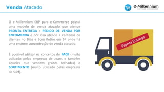 Venda Atacado
O e-Millennium ERP para e-Commerce possui
uma modelo de venda atacado que atende
PRONTA ENTREGA e PEDIDO DE VENDA POR
ENCOMENDA e por isso atende a centenas de
clientes no Brás e Bom Retiro em SP onde há
uma enorme concentração de venda atacado.
É possível utilizar os conceitos de PACK (muito
utilizado pelas empresas de Jeans e também
aqueles que vendem grades fechadas) e
SORTIMENTO (muito utilizado pelas empresas
de Surf).
 