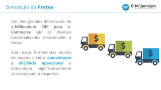 Simulação de Fretes
Um dos grandes diferenciais do
e-Millennium ERP para e-
Commerce são as diversas
funcionalidades relacionadas a
fretes.
Com essas ferramentas muitos
de nossos clientes aumentaram
a eficiência operacional e
diminuíram significativamente
os custos com transportes.
 