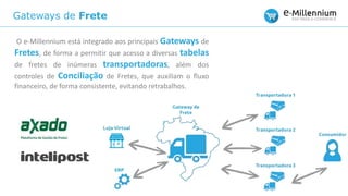 Gateways de Frete
O e-Millennium está integrado aos principais Gateways de
Fretes, de forma a permitir que acesso a diversas tabelas
de fretes de inúmeras transportadoras, além dos
controles de Conciliação de Fretes, que auxiliam o fluxo
financeiro, de forma consistente, evitando retrabalhos.
 